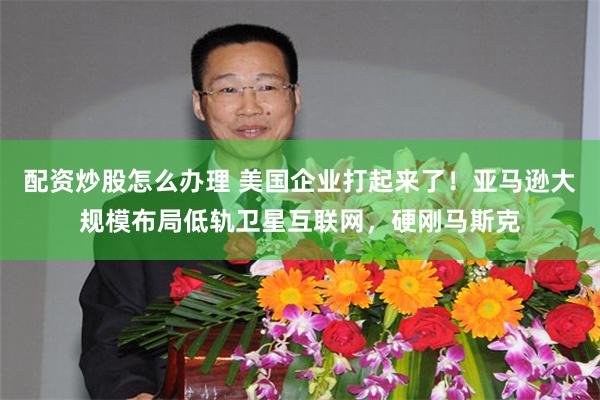 配资炒股怎么办理 美国企业打起来了！亚马逊大规模布局低轨卫星互联网，硬刚马斯克