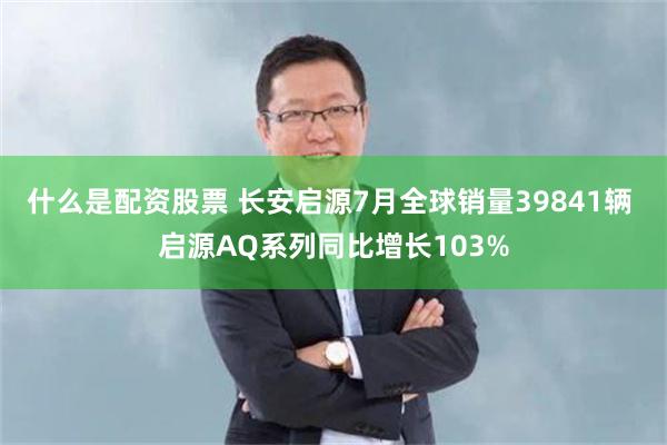 什么是配资股票 长安启源7月全球销量39841辆 启源AQ系列同比增长103%