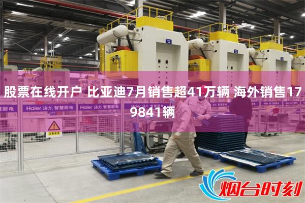股票在线开户 比亚迪7月销售超41万辆 海外销售179841辆