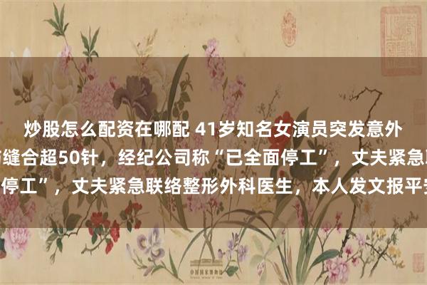 炒股怎么配资在哪配 41岁知名女演员突发意外，口部、嘴唇严重创伤缝合超50针，经纪公司称“已全面停工”，丈夫紧急联络整形外科医生，本人发文报平安并致歉