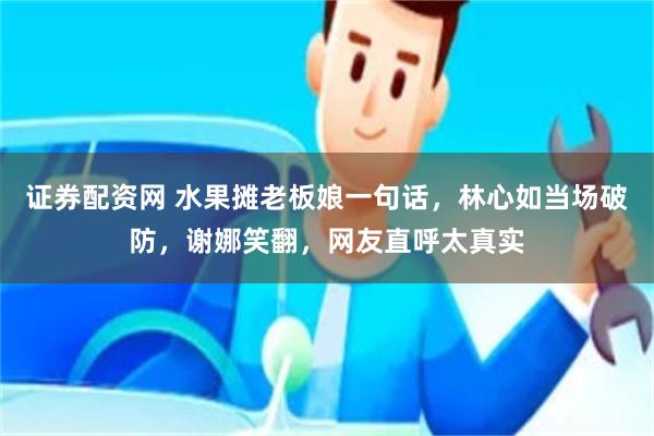 证券配资网 水果摊老板娘一句话，林心如当场破防，谢娜笑翻，网友直呼太真实