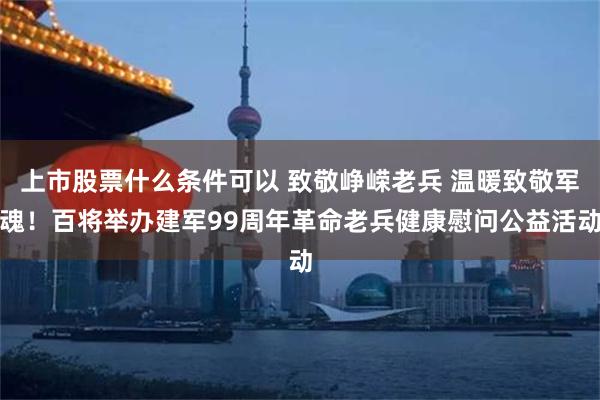 上市股票什么条件可以 致敬峥嵘老兵 温暖致敬军魂！百将举办建军99周年革命老兵健康慰问公益活动