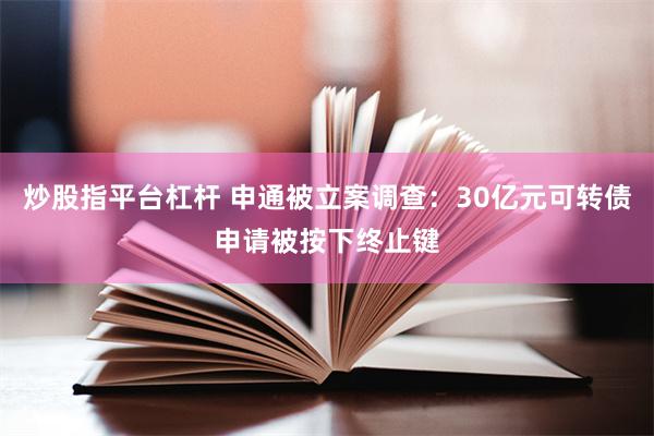 炒股指平台杠杆 申通被立案调查：30亿元可转债申请被按下终止键