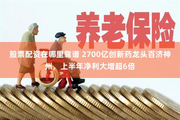 股票配资在哪里靠谱 2700亿创新药龙头百济神州，上半年净利大增超6倍