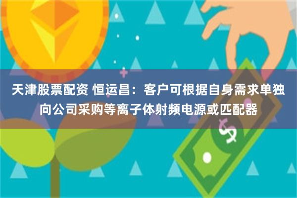 天津股票配资 恒运昌：客户可根据自身需求单独向公司采购等离子体射频电源或匹配器