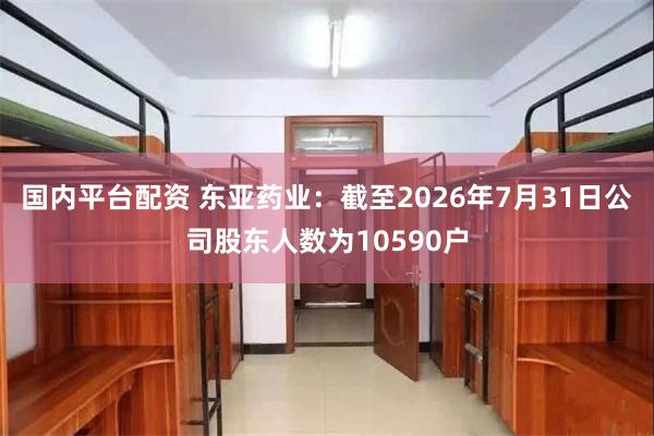 国内平台配资 东亚药业：截至2026年7月31日公司股东人数为10590户