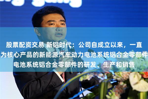 股票配资交易 新铝时代：公司自成立以来，一直专注于以电池盒箱体为核心产品的新能源汽车动力电池系统铝合金零部件的研发、生产和销售