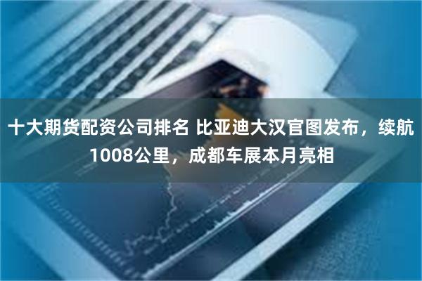 十大期货配资公司排名 比亚迪大汉官图发布，续航1008公里，成都车展本月亮相