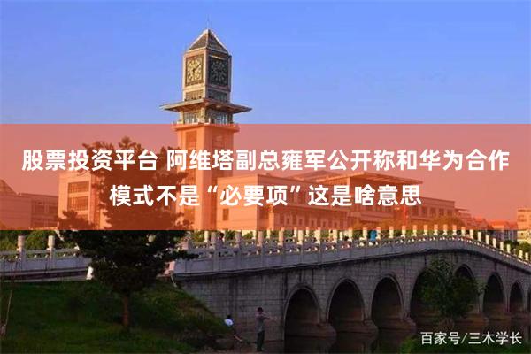 股票投资平台 阿维塔副总雍军公开称和华为合作模式不是“必要项”这是啥意思