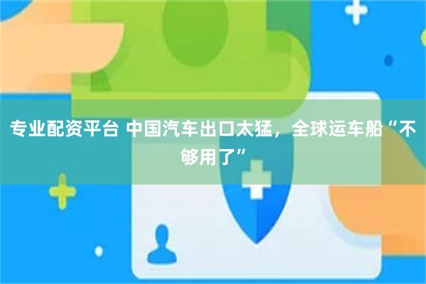 专业配资平台 中国汽车出口太猛，全球运车船“不够用了”