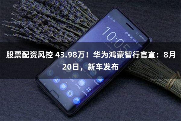 股票配资风控 43.98万！华为鸿蒙智行官宣：8月20日，新车发布