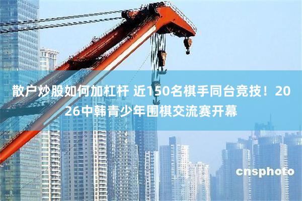 散户炒股如何加杠杆 近150名棋手同台竞技！2026中韩青少年围棋交流赛开幕