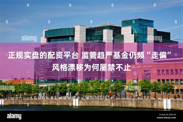 正规实盘的配资平台 监管趋严基金仍频“走偏” 风格漂移为何屡禁不止