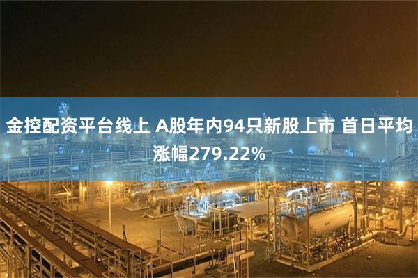 金控配资平台线上 A股年内94只新股上市 首日平均涨幅279.22%