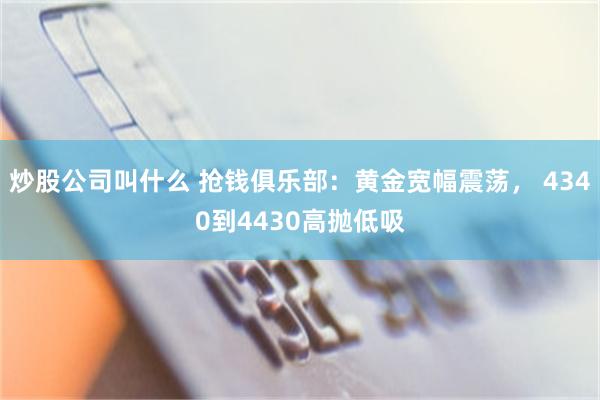 炒股公司叫什么 抢钱俱乐部：黄金宽幅震荡， 4340到4430高抛低吸