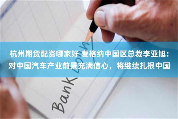 杭州期货配资哪家好 麦格纳中国区总裁李亚旭：对中国汽车产业前景充满信心，将继续扎根中国