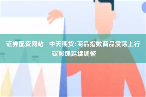 证券配资网站   中天期货:商品指数商品震荡上行 碳酸锂延续调整