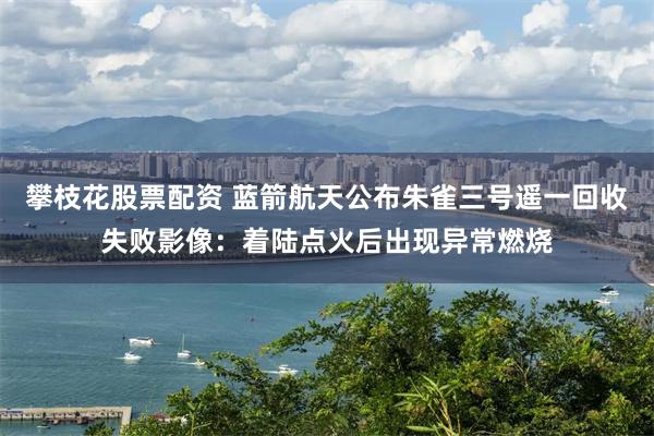 攀枝花股票配资 蓝箭航天公布朱雀三号遥一回收失败影像：着陆点火后出现异常燃烧