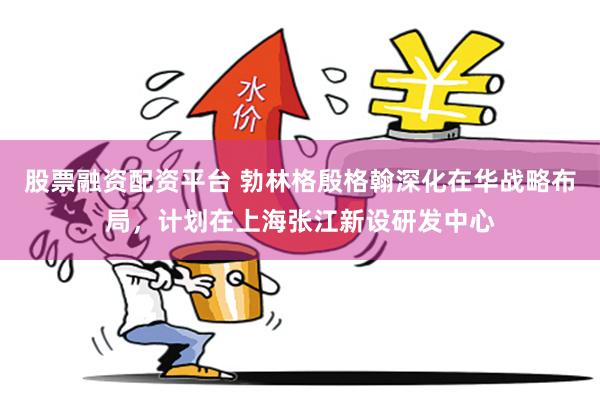 股票融资配资平台 勃林格殷格翰深化在华战略布局，计划在上海张江新设研发中心