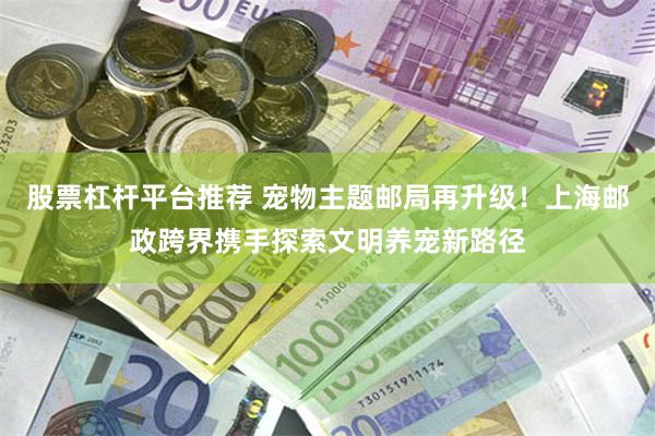 股票杠杆平台推荐 宠物主题邮局再升级！上海邮政跨界携手探索文明养宠新路径