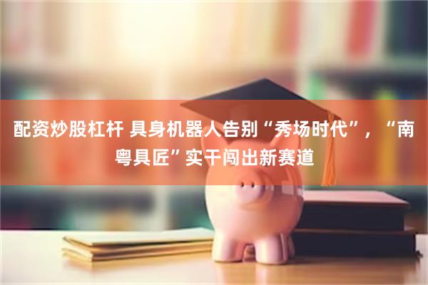 配资炒股杠杆 具身机器人告别“秀场时代”，“南粤具匠”实干闯出新赛道