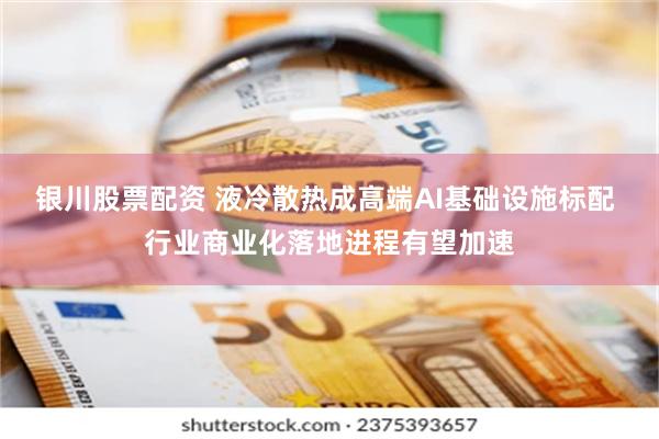 银川股票配资 液冷散热成高端AI基础设施标配 行业商业化落地进程有望加速