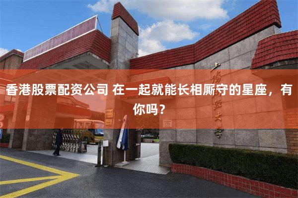香港股票配资公司 在一起就能长相厮守的星座，有你吗？