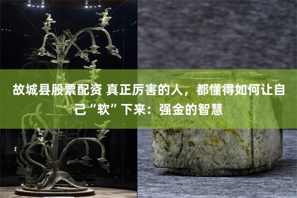 故城县股票配资 真正厉害的人，都懂得如何让自己“软”下来：强金的智慧