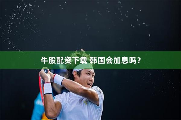牛股配资下载 韩国会加息吗？
