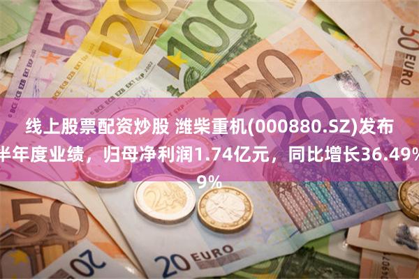 线上股票配资炒股 潍柴重机(000880.SZ)发布半年度业绩，归母净利润1.74亿元，同比增长36.49%
