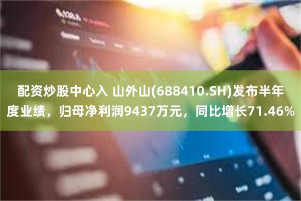 配资炒股中心入 山外山(688410.SH)发布半年度业绩，归母净利润9437万元，同比增长71.46%