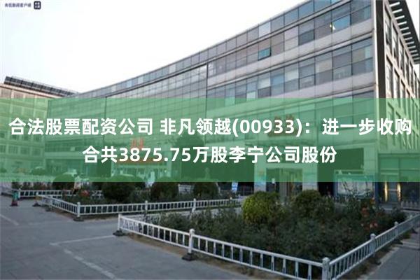 合法股票配资公司 非凡领越(00933)：进一步收购合共3875.75万股李宁公司股份