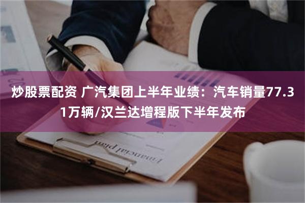 炒股票配资 广汽集团上半年业绩：汽车销量77.31万辆/汉兰达增程版下半年发布