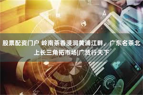 股票配资门户 岭南茶香浸润黄浦江畔，广东名茶北上长三角拓市场|广货行天下