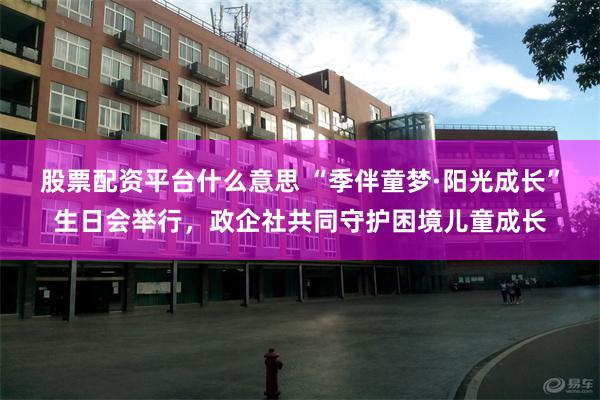 股票配资平台什么意思 “季伴童梦·阳光成长”生日会举行，政企社共同守护困境儿童成长