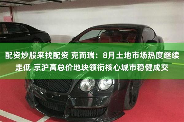 配资炒股来找配资 克而瑞：8月土地市场热度继续走低 京沪高总价地块领衔核心城市稳健成交