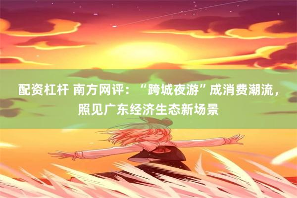 配资杠杆 南方网评：“跨城夜游”成消费潮流，照见广东经济生态新场景