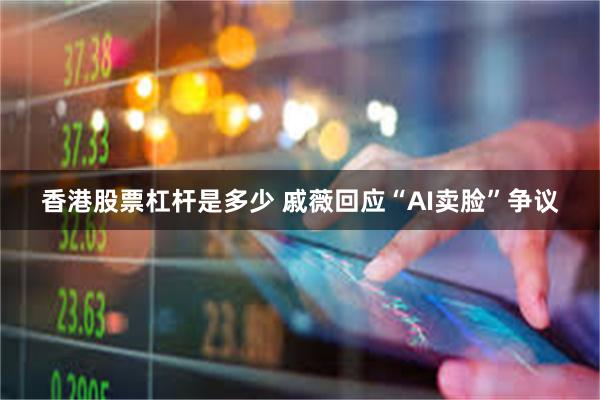 香港股票杠杆是多少 戚薇回应“AI卖脸”争议