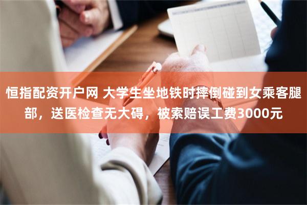 恒指配资开户网 大学生坐地铁时摔倒碰到女乘客腿部，送医检查无大碍，被索赔误工费3000元