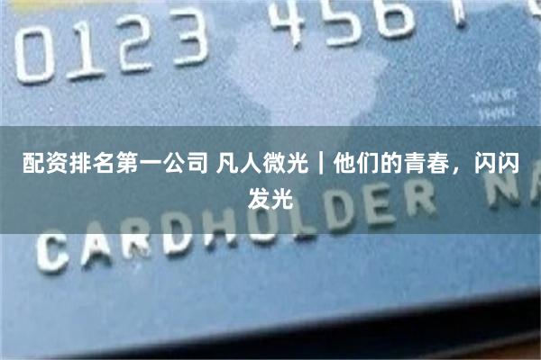 配资排名第一公司 凡人微光｜他们的青春，闪闪发光