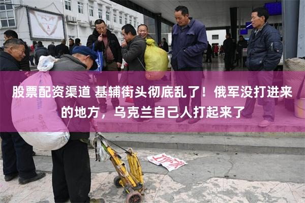 股票配资渠道 基辅街头彻底乱了！俄军没打进来的地方，乌克兰自己人打起来了