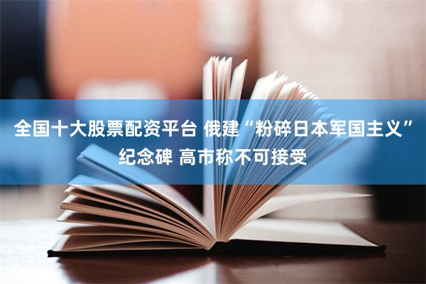 全国十大股票配资平台 俄建“粉碎日本军国主义”纪念碑 高市称不可接受