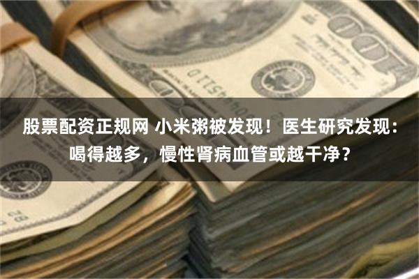 股票配资正规网 小米粥被发现！医生研究发现：喝得越多，慢性肾病血管或越干净？