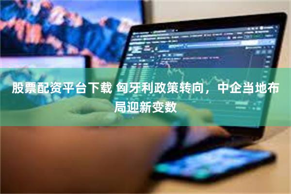 股票配资平台下载 匈牙利政策转向，中企当地布局迎新变数