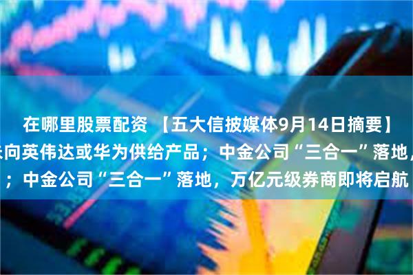 在哪里股票配资 【五大信披媒体9月14日摘要】两只PCB热门股澄清：未向英伟达或华为供给产品；中金公司“三合一”落地，万亿元级券商即将启航