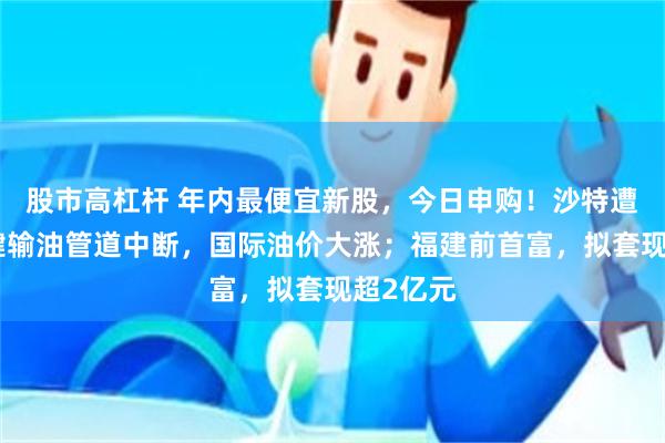 股市高杠杆 年内最便宜新股，今日申购！沙特遭袭，关键输油管道中断，国际油价大涨；福建前首富，拟套现超2亿元