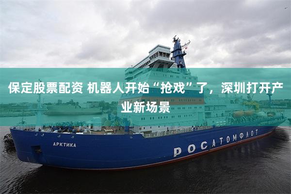保定股票配资 机器人开始“抢戏”了，深圳打开产业新场景