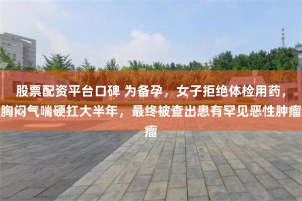 股票配资平台口碑 为备孕，女子拒绝体检用药，胸闷气喘硬扛大半年，最终被查出患有罕见恶性肿瘤