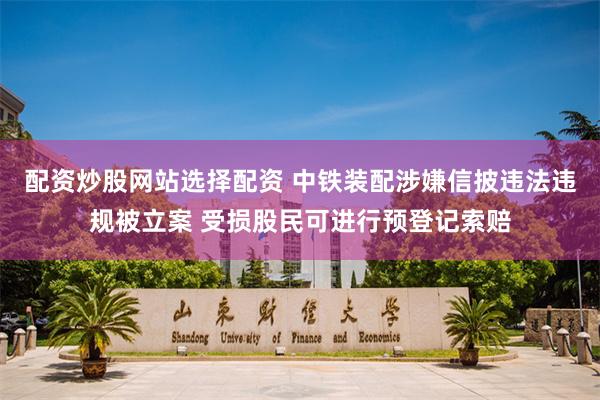 配资炒股网站选择配资 中铁装配涉嫌信披违法违规被立案 受损股民可进行预登记索赔