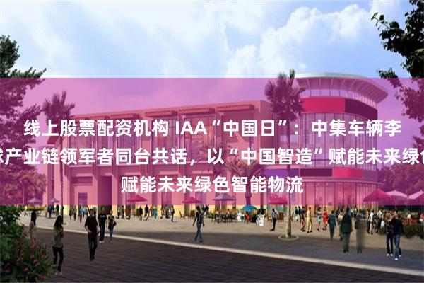 线上股票配资机构 IAA“中国日”：中集车辆李贵平与全球产业链领军者同台共话，以“中国智造”赋能未来绿色智能物流